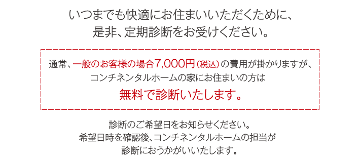 いつまでも快適にお住まいいただくために、是非、定期診断をお受けください。通常、一般のお客様の場合7,000円(税込)の費用が掛かりますが、コンチネンタルホームの家にお住まいの方は無料で診断いたします。診断のご希望日をお知らせください。希望日時を確認後、コンチネンタルホームの担当が診断におうかがいいたします。