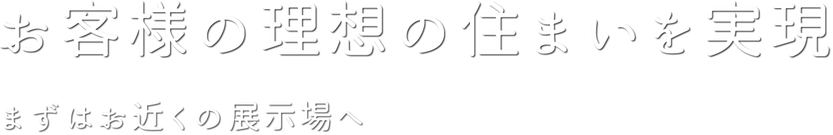 お客様の理想の住まいを実現 まずはお近くの展示場へ