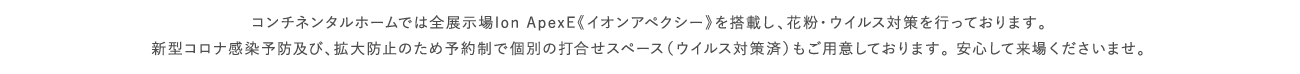 コンチネンタルホームでは全展示場Ion ApexE《イオンアペクシー》を搭載し、花粉・ウイルス対策を行っております。新型コロナ感染予防及び、拡大防止のため予約制で個別の打合せスペース（ウイルス対策済）もご用意しております。 安心して来場くださいませ。