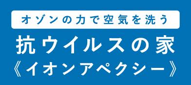 オゾンの力で空気を洗う 抗ウイルスの家 《イオンアペクシー》